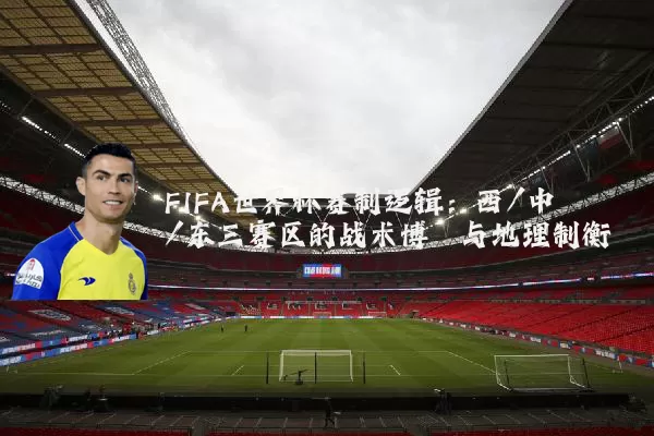 FIFA世界杯赛制逻辑:西/中/东三赛区的战术博弈与地理制衡