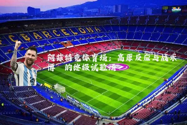 阿兹特克体育场:高原反应与战术博弈的终极试验场