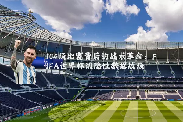 104场比赛背后的战术革命:FIFA世界杯的隐性数据战场